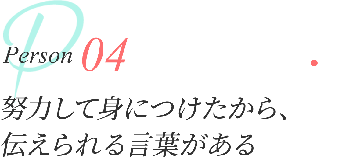 Person 04 | 努力して身につけたから、伝えられる言葉がある